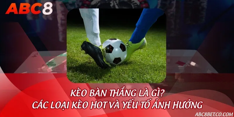 Kèo bàn thắng là gì? Các loại kèo hot và yếu tố ảnh hưởng